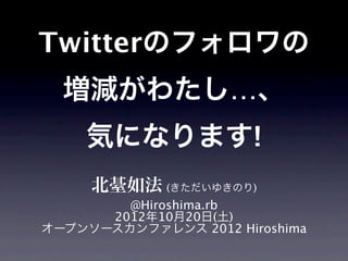 Twitterのフォロワの
  増減がわたし…、
    気になります!
     北䑓如法 (きただいゆきのり)
        @Hiroshima.rb
      2012年10月20日(土)
オープンソースカンファレンス 2012 Hiroshima
 