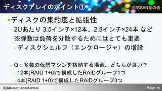 ディスクアレイのポイント①

  ディスクの集約度と拡張性
    - 2Uあたり 3.5インチ×12本、2.5インチ×24本 など
      ※弾数は負荷を分散するためにはとても重要
      - ディスクシェルフ（エンクロージャ）の増設

    - Q：多数の仮想マシンを格納する場合、どちらが良い？
      - 12本(RAID 1+0)で構成したRAIDグループ1つ
      - 4本(RAID 1+0)で構成したRAIDグループ3つ
#jitakusan #osckansai              Page 16
 