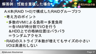 解答例：性能を重視した場合
  A:4本(RAID 1+0)で構成したRAIDグループ3つ
  考え方のポイント
   多数のVMによる負荷＝多重負荷
     ＝各VMが時分割でI/Oを行う
     ＆HDD上での格納位置はバラバラ
     ＝ランダムアクセス
  RAIDのストライプ本数が増えてもサイズの小さい
   I/Oは高速化しない
#jitakusan #osckansai         Page 17
 