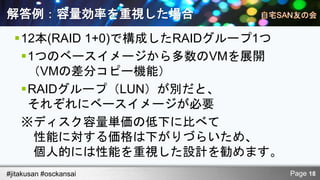 解答例：容量効率を重視した場合
  12本(RAID 1+0)で構成したRAIDグループ1つ
   1つのベースイメージから多数のVMを展開
    （VMの差分コピー機能）
   RAIDグループ（LUN）が別だと、
    それぞれにベースイメージが必要
   ※ディスク容量単価の低下に比べて
     性能に対する価格は下がりづらいため、
     個人的には性能を重視した設計を勧めます。
#jitakusan #osckansai             Page 18
 