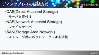 ディスクアレイの接続方式
  DAS(Direct Attached Storage)
    - サーバと直付け
  NAS(Network Attached Storage)
    - ファイルサーバ
  SAN(Storage Area Network)
    - ストレージ用のネットワークによる接続



#jitakusan #osckansai              Page 21
 