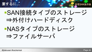 要するに…

  SAN接続タイプのストレージ
   ⇒外付けハードディスク
  NASタイプのストレージ
   ⇒ファイルサーバ

#jitakusan #osckansai   Page 23
 