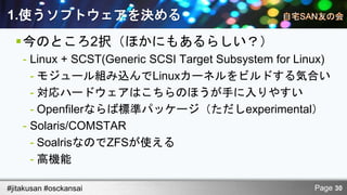 1.使うソフトウェアを決める
  今のところ2択（ほかにもあるらしい？）
    - Linux + SCST(Generic SCSI Target Subsystem for Linux)
      - モジュール組み込んでLinuxカーネルをビルドする気合い
      - 対応ハードウェアはこちらのほうが手に入りやすい
      - Openfilerならば標準パッケージ（ただしexperimental）
    - Solaris/COMSTAR
      - SoalrisなのでZFSが使える
      - 高機能

#jitakusan #osckansai                                   Page 30
 