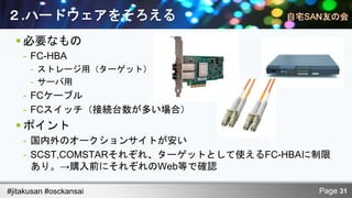 ２.ハードウェアをそろえる
   必要なもの
    - FC-HBA
      - ストレージ用（ターゲット）
      - サーバ用
    - FCケーブル
    - FCスイッチ（接続台数が多い場合）
   ポイント
    - 国内外のオークションサイトが安い
    - SCST,COMSTARそれぞれ、ターゲットとして使えるFC-HBAに制限
      あり。→購入前にそれぞれのWeb等で確認

#jitakusan #osckansai                    Page 31
 
