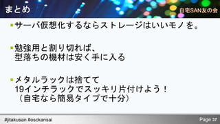 まとめ
  サーバ仮想化するならストレージはいいモノを。

  勉強用と割り切れば、
   型落ちの機材は安く手に入る

  メタルラックは捨てて
   19インチラックでスッキリ片付けよう！
   （自宅なら簡易タイプで十分）

#jitakusan #osckansai    Page 37
 