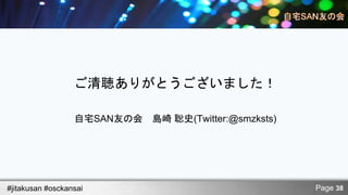 ご清聴ありがとうございました！

                  自宅SAN友の会 島崎 聡史(Twitter:@smzksts)




#jitakusan #osckansai                                Page 38
 