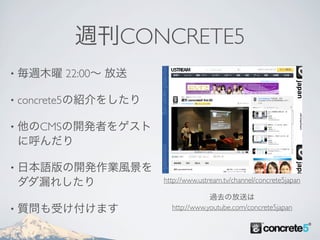週刊CONCRETE5
•   毎週木曜 22:00∼ 放送

•   concrete5の紹介をしたり

•   他のCMSの開発者をゲスト
    に呼んだり

•   日本語版の開発作業風景を
    ダダ漏れしたり            http://www.ustream.tv/channel/concrete5japan

                                     過去の放送は
•   質問も受け付けます            http://www.youtube.com/concrete5japan
 