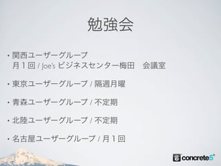 勉強会
•   関西ユーザーグループ
    月１回 / Joe’s ビジネスセンター梅田 会議室

•   東京ユーザーグループ / 隔週月曜

•   青森ユーザーグループ / 不定期

•   北陸ユーザーグループ / 不定期

•   名古屋ユーザーグループ / 月１回
 