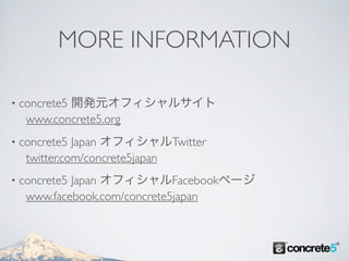 MORE INFORMATION

•   concrete5 開発元オフィシャルサイト
     www.concrete5.org
•   concrete5 Japan オフィシャルTwitter
     twitter.com/concrete5japan
•   concrete5 Japan オフィシャルFacebookページ
     www.facebook.com/concrete5japan
 