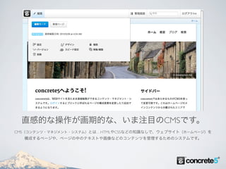 直感的な操作が画期的な、いま注目のCMSです。
CMS（コンテンツ・マネジメント・システム）とは…HTMLやCSSなどの知識なしで、ウェブサイト（ホームページ）を
  構成するページや、ページの中のテキストや画像などのコンテンツを管理するためのシステムです。
 