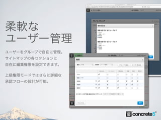 柔軟な
ユーザー管理
ユーザーをグループで自在に管理。
サイトマップの各セクションに
自在に編集権限を設定できます。

上級権限モードではさらに詳細な
承認フローの設計が可能。
 