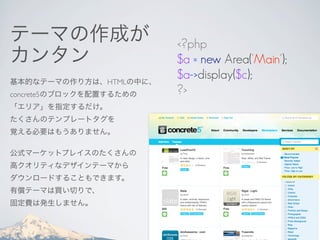 テーマの作成が                  <?php
カンタン                     $a = new Area('Main');
基本的なテーマの作り方は、HTMLの中に、
                         $a->display($c);
concrete5のブロックを配置するための   ?>
「エリア」を指定するだけ。
たくさんのテンプレートタグを
覚える必要はもうありません。

公式マーケットプレイスのたくさんの
高クオリティなデザインテーマから
ダウンロードすることもできます。
有償テーマは買い切りで、
固定費は発生しません。
 
