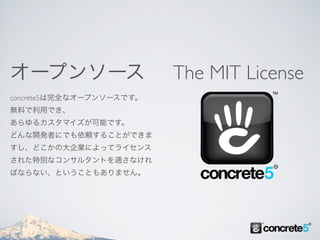 オープンソース                   The MIT License
concrete5は完全なオープンソースです。
無料で利用でき、
あらゆるカスタマイズが可能です。
どんな開発者にでも依頼することができま
すし、どこかの大企業によってライセンス
された特別なコンサルタントを通さなけれ
ばならない、ということもありません。
 