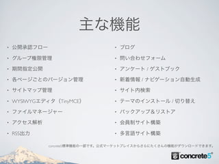 主な機能
•   公開承認フロー                        •   ブログ

•   グループ権限管理                       •   問い合わせフォーム

•   期間指定公開                         •   アンケート / ゲストブック

•   各ページごとのバージョン管理                 •   新着情報 / ナビゲーション自動生成

•   サイトマップ管理                       •   サイト内検索

•   WYSIWYGエディタ（TinyMCE）           •   テーマのインストール / 切り替え

•   ファイルマネージャー                     •   バックアップ＆リストア

•   アクセス解析                         •   会員制サイト構築

•   RSS出力                          •   多言語サイト構築

              concrete5標準機能の一部です。公式マーケットプレイスからさらにたくさんの機能がダウンロードできます。
 