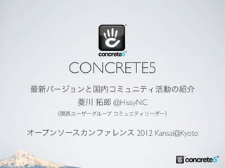 CONCRETE5
最新バージョンと国内コミュニティ活動の紹介
         菱川 拓郎 @HissyNC
     （関西ユーザーグループ コミュニティリーダー）


オープンソースカンファレンス 2012 Kansai@Kyoto
 