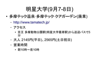 明星大学(9月7-8日)
●   多摩テック温泉 多摩テック クアガーデン(廃業)
    –   http://www.tamatech.jp/
    –   アクセス
        ●   京王 多摩動物公園駅(明星大学最寄駅)から送迎バスで5
            分
    –   大人 2145円(平日)、2565円(土日祝日)
    –   営業時間
        ●   朝10時～夜10時
 