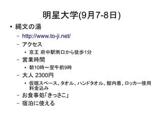 明星大学(9月7-8日)
●   縄文の湯
    –   http://www.to-ji.net/
    –   アクセス
         ●   京王 府中駅南口から徒歩1分
    –   営業時間
         ●   朝10時～翌午前9時
    –   大人 2300円
         ●
             仮眠スペース、タオル、ハンドタオル、館内着、ロッカー使用
             料金込み
    –   お食事処「きっさこ」
    –   宿泊に使える
 