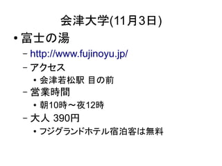 会津大学(11月3日)
● 富士の湯

 – http://www.fujinoyu.jp/
 – アクセス
     ●
         会津若松駅 目の前
 –   営業時間
     ●   朝10時～夜12時
 –   大人 390円
     ●   フジグランドホテル宿泊客は無料
 