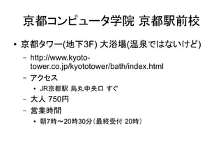京都コンピュータ学院 京都駅前校
●   京都タワー(地下3F) 大浴場(温泉ではないけど)
    –   http://www.kyoto-
        tower.co.jp/kyototower/bath/index.html
    –   アクセス
        ●   JR京都駅 烏丸中央口 すぐ
    –   大人 750円
    –   営業時間
        ●   朝7時～20時30分（最終受付 20時）
 