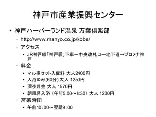 神戸市産業振興センター
●
    神戸ハーバーランド温泉 万葉倶楽部
    –   http://www.manyo.co.jp/kobe/
    –   アクセス
        ●   JR神戸線「神戸駅」下車→中央改札口→地下道→プロメナ神
            戸
    –   料金
        ●   マル得セット入館料 大人2400円
        ●   入浴のみ(60分) 大人 1250円
        ●   深夜料金 大人 1570円
        ●   朝風呂入浴 （午前5:00～8:30） 大人 1200円
    –   営業時間
        ●   午前10：00～翌朝9：00
 