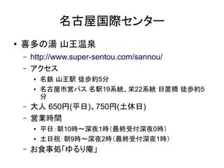 名古屋国際センター
●   喜多の湯 山王温泉
    –   http://www.super-sentou.com/sannou/
    –   アクセス
        ●   名鉄 山王駅 徒歩約5分
        ●   名古屋市営バス 名駅19系統、栄22系統 日置橋 徒歩約5
            分
    –   大人 650円(平日)、750円(土休日)
    –   営業時間
        ●   平日：朝10時～深夜1時（最終受付深夜0時）
        ●   土日祝：朝9時～深夜2時（最終受付深夜1時）
    –   お食事処「ゆるり庵」
 