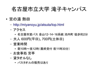 名古屋市立大学 滝子キャンパス
●   宮の湯 熱田
    –   http://miyanoyu.jp/atsuta/top.html
    –   アクセス
        ●   名古屋市営バス 金山12・14・16系統 池内町 徒歩約2分
    –   大人 600円(平日)、700円(土休日)
    –   営業時間
        ●   朝10時～夜12時（最終受付 夜11時30分）
    –   お食事処 宮亭
    –   貸タオルなし
        ●   バスタオルの販売はあり
 