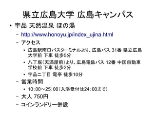 県立広島大学 広島キャンパス
●   宇品 天然温泉 ほの湯
    –   http://www.honoyu.jp/index_ujina.html
    –   アクセス
        ●   広島駅南口バスターミナルより、広島バス 31番 県立広島
            大学前 下車 徒歩5分
        ●   八丁堀（天満屋前）より、広島電鉄バス 12番 中国自動車
            学校前 下車 徒歩2分
        ●   宇品ニ丁目 電亭 徒歩10分
    –   営業時間
        ●   10：00～25：00（入浴受付は24：00まで）
    –   大人 750円
    –   コインランドリー併設
 