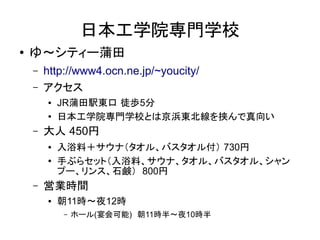 日本工学院専門学校
●   ゆ～シティー蒲田
    –   http://www4.ocn.ne.jp/~youcity/
    –   アクセス
        ●   JR蒲田駅東口 徒歩5分
        ●   日本工学院専門学校とは京浜東北線を挟んで真向い
    –   大人 450円
        ●   入浴料＋サウナ（タオル、バスタオル付） 730円
        ●
            手ぶらセット（入浴料、サウナ、タオル、バスタオル、シャン
            プー、リンス、石鹸） 800円
    –   営業時間
        ●   朝11時～夜12時
            –   ホール(宴会可能)　朝11時半～夜10時半
 