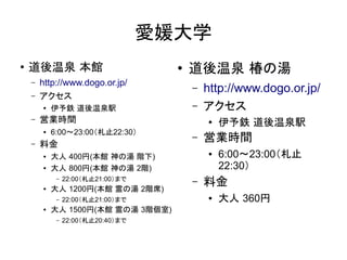 愛媛大学
●
    道後温泉 本館                           ●   道後温泉 椿の湯
    –   http://www.dogo.or.jp/
                                          –   http://www.dogo.or.jp/
    –   アクセス
        ●
            伊予鉄 道後温泉駅                     –   アクセス
    –   営業時間                                  ●   伊予鉄 道後温泉駅
        ●   6:00～23:00（札止22:30）
    –   料金
                                          –   営業時間
        ●   大人 400円(本館 神の湯 階下)                ●   6:00～23:00（札止
        ●   大人 800円(本館 神の湯 2階)                    22:30）
        ●
             –   22:00（札止21:00）まで
            大人 1200円(本館 霊の湯 2階席)
                                          –   料金
             –   22:00（札止21:00）まで             ●   大人 360円
        ●   大人 1500円(本館 霊の湯 3階個室)
             –   22:00（札止20:40）まで
 