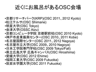 近くにお風呂があるOSC会場
●京都リサーチパーク(KRP)(OSC 2011、2012 Kyoto)
●松江テルサ(OSC Shimane)

●明星大学(OSC Tokyo)

●会津大学(OSSC Aizu)

●京都コンピュータ学院 京都駅前校(OSC 2010 Kyoto)

●神戸市産業振興センター(OSC 2010、2011 Kobe)

●名古屋国際センター(OSC 2011、2012 Nagoya)

●名古屋市立大学(OSC 2009、2010 Nagoya)

●日本工学院専門学校(OSC 2009 Tokyo/Fall)

●県立広島大学 広島キャンパス(OSC Hiroshima)

●愛媛大学(OSC 2012 Ehime)

●福岡工業大学(OSC 2009 Fukuoka)

●筑紫女学園大学(OSC 2011 Fukuoka)
 