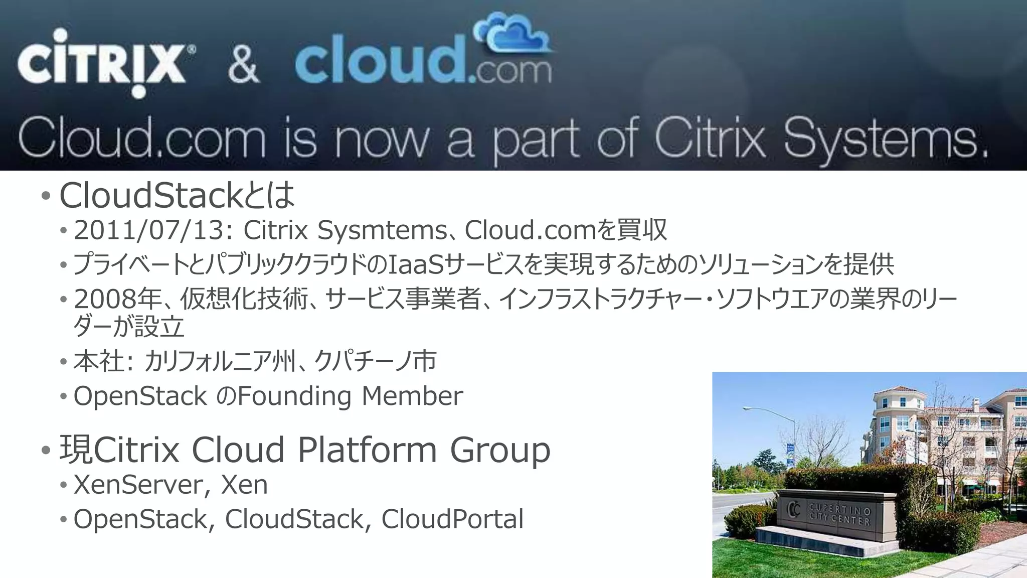 • CloudStackとは
 • 2011/07/13: Citrix Sysmtems、Cloud.comを買収
 • プライベートとパブリッククラウドのIaaSサービスを実現するためのソリューションを提供
 • 2008年、仮想化技術、サービス事業者、インフラストラクチャー・ソフトウエアの業界のリー
   ダーが設立
 • 本社: カリフォルニア州、クパチーノ市
 • OpenStack のFounding Member

• 現Citrix Cloud Platform Group
 • XenServer, Xen
 • OpenStack, CloudStack, CloudPortal
 