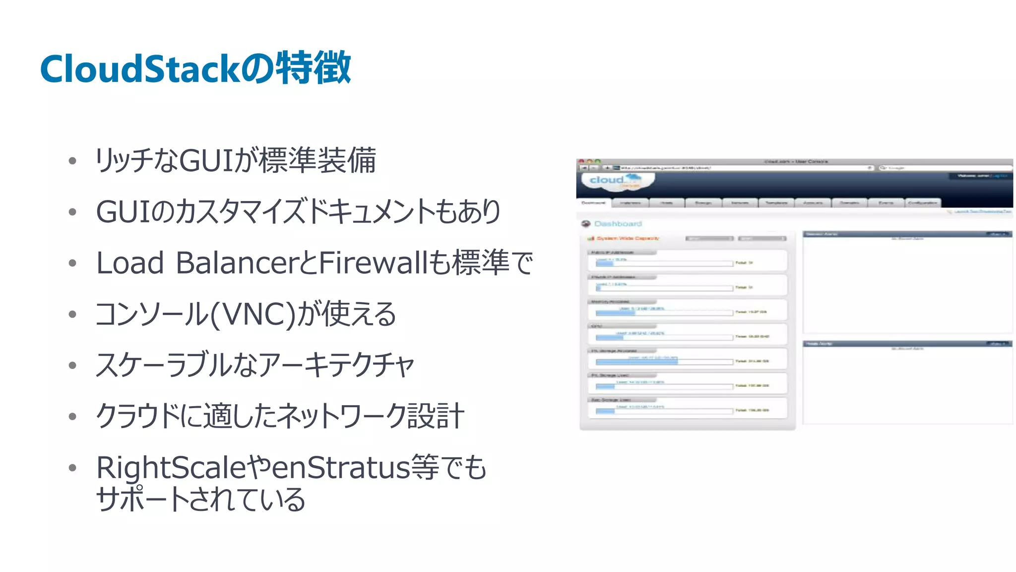 CloudStackの特徴

 • リッチなGUIが標準装備
 • GUIのカスタマイズドキュメントもあり
 • Load BalancerとFirewallも標準で
 • コンソール(VNC)が使える
 • スケーラブルなアーキテクチャ
 • クラウドに適したネットワーク設計
 • RightScaleやenStratus等でも
   サポートされている
 