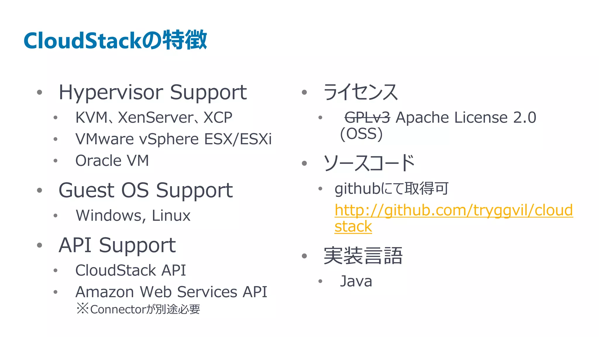 CloudStackの特徴

• Hypervisor Support            • ライセンス
  •   KVM、XenServer、XCP          •    GPLv3 Apache License 2.0
  •   VMware vSphere ESX/ESXi        (OSS)
  •   Oracle VM                 • ソースコード
• Guest OS Support               • githubにて取得可
  •   Windows, Linux               http://github.com/tryggvil/cloud
                                   stack
• API Support
                                • 実装言語
  •   CloudStack API
                                 •   Java
  •   Amazon Web Services API
      ※Connectorが別途必要
 