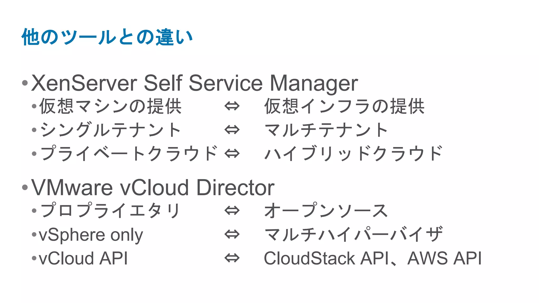 他のツールとの違い

• XenServer Self Service Manager
•仮想マシンの提供   ⇔          仮想インフラの提供
•シングルテナント   ⇔          マルチテナント
•プライベートクラウド ⇔          ハイブリッドクラウド
• VMware vCloud Director
•プロプライエタリ          ⇔   オープンソース
•vSphere only      ⇔   マルチハイパーバイザ
•vCloud API        ⇔   CloudStack API、AWS API
 