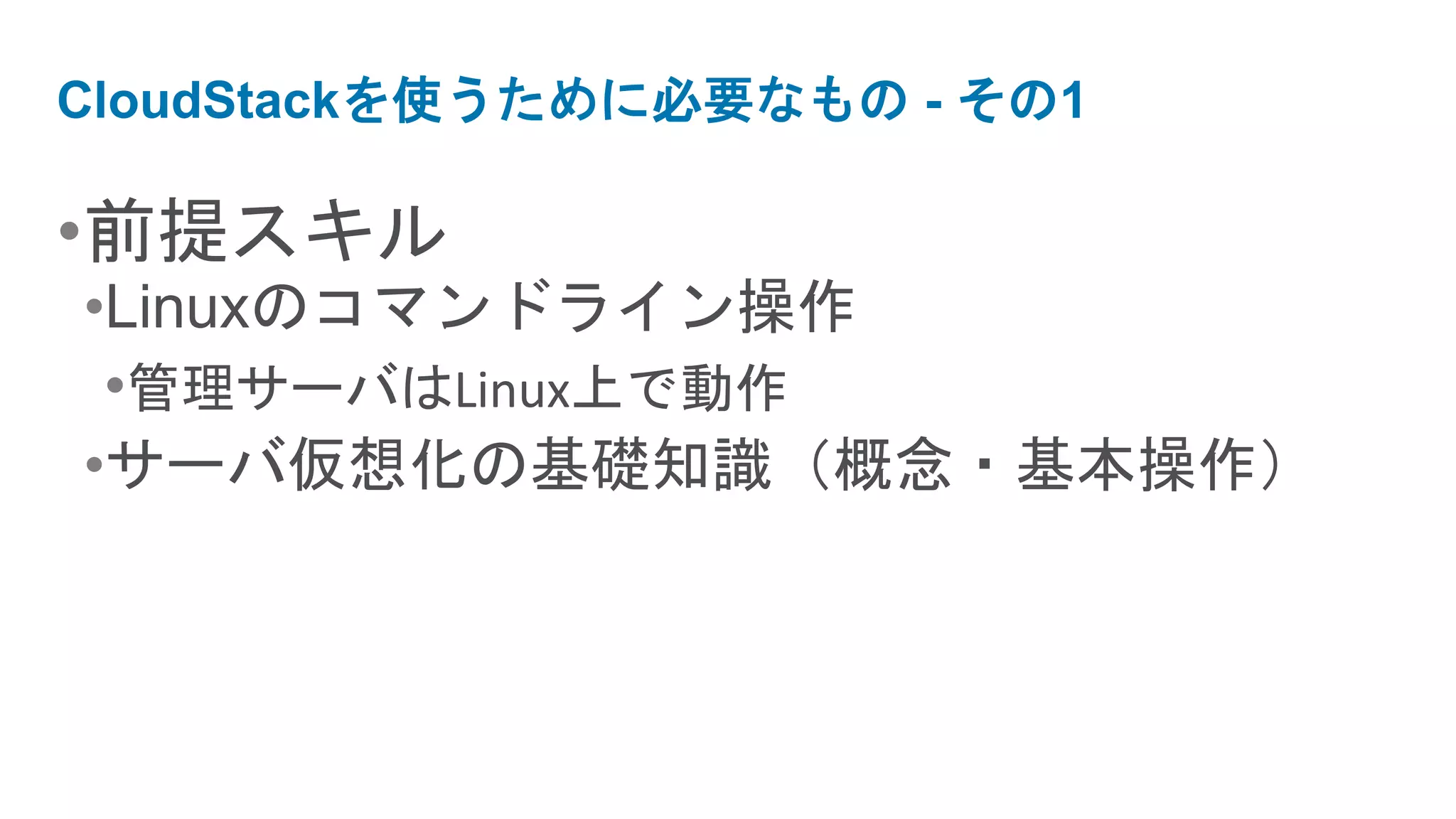 CloudStackを使うために必要なもの - その1

•前提スキル
•Linuxのコマンドライン操作
 •管理サーバはLinux上で動作
•サーバ仮想化の基礎知識（概念・基本操作）
 