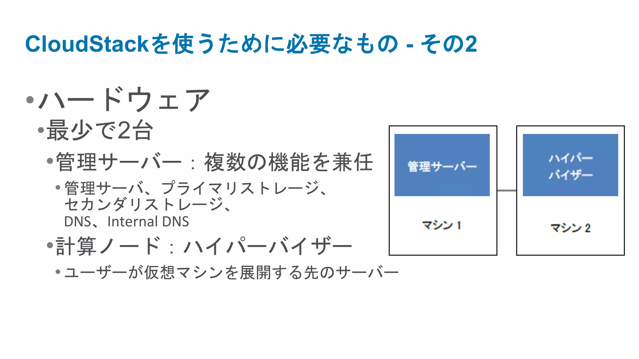 CloudStackを使うために必要なもの - その2

•ハードウェア
•最少で2台
 •管理サーバー：複数の機能を兼任
 • 管理サーバ、プライマリストレージ、
  セカンダリストレージ、
  DNS、Internal DNS
 •計算ノード：ハイパーバイザー
 • ユーザーが仮想マシンを展開する先のサーバー
 