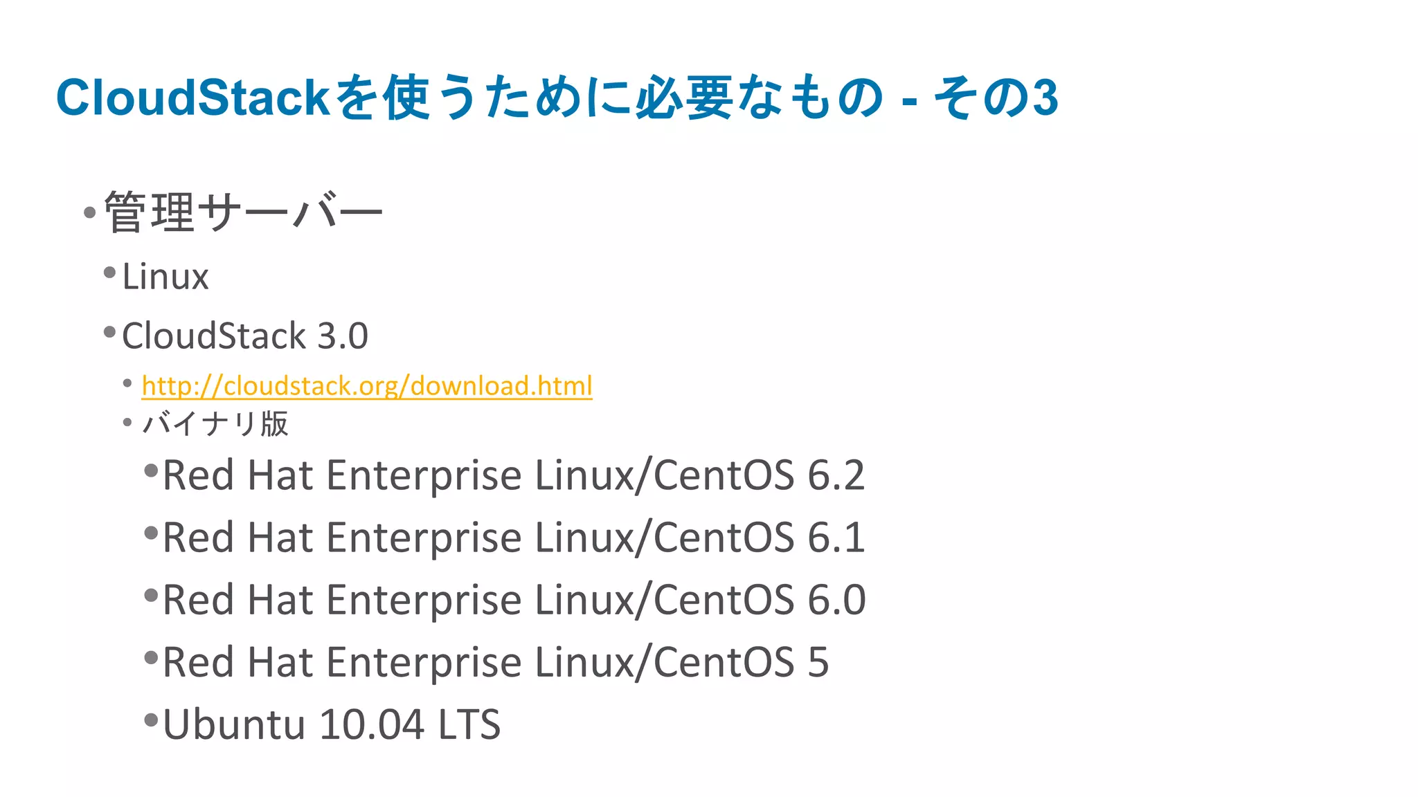 CloudStackを使うために必要なもの - その3

•管理サーバー
 • Linux
 • CloudStack 3.0
  • http://cloudstack.org/download.html
  • バイナリ版
   •Red Hat Enterprise Linux/CentOS 6.2
   •Red Hat Enterprise Linux/CentOS 6.1
   •Red Hat Enterprise Linux/CentOS 6.0
   •Red Hat Enterprise Linux/CentOS 5
   •Ubuntu 10.04 LTS
 