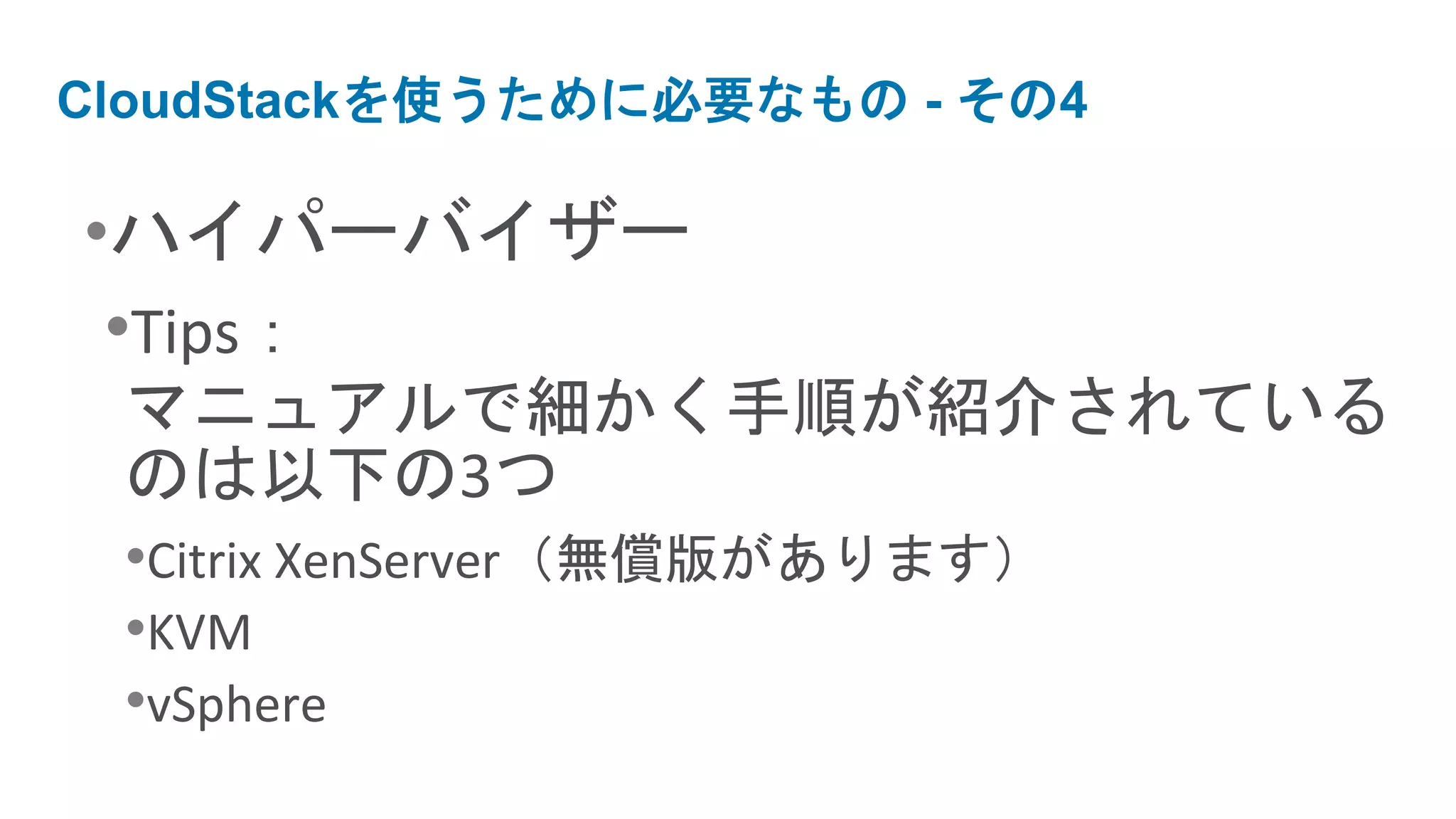 CloudStackを使うために必要なもの - その4

•ハイパーバイザー
 •Tips：
 マニュアルで細かく手順が紹介されている
 のは以下の3つ
 •Citrix XenServer（無償版があります）
 •KVM
 •vSphere
 