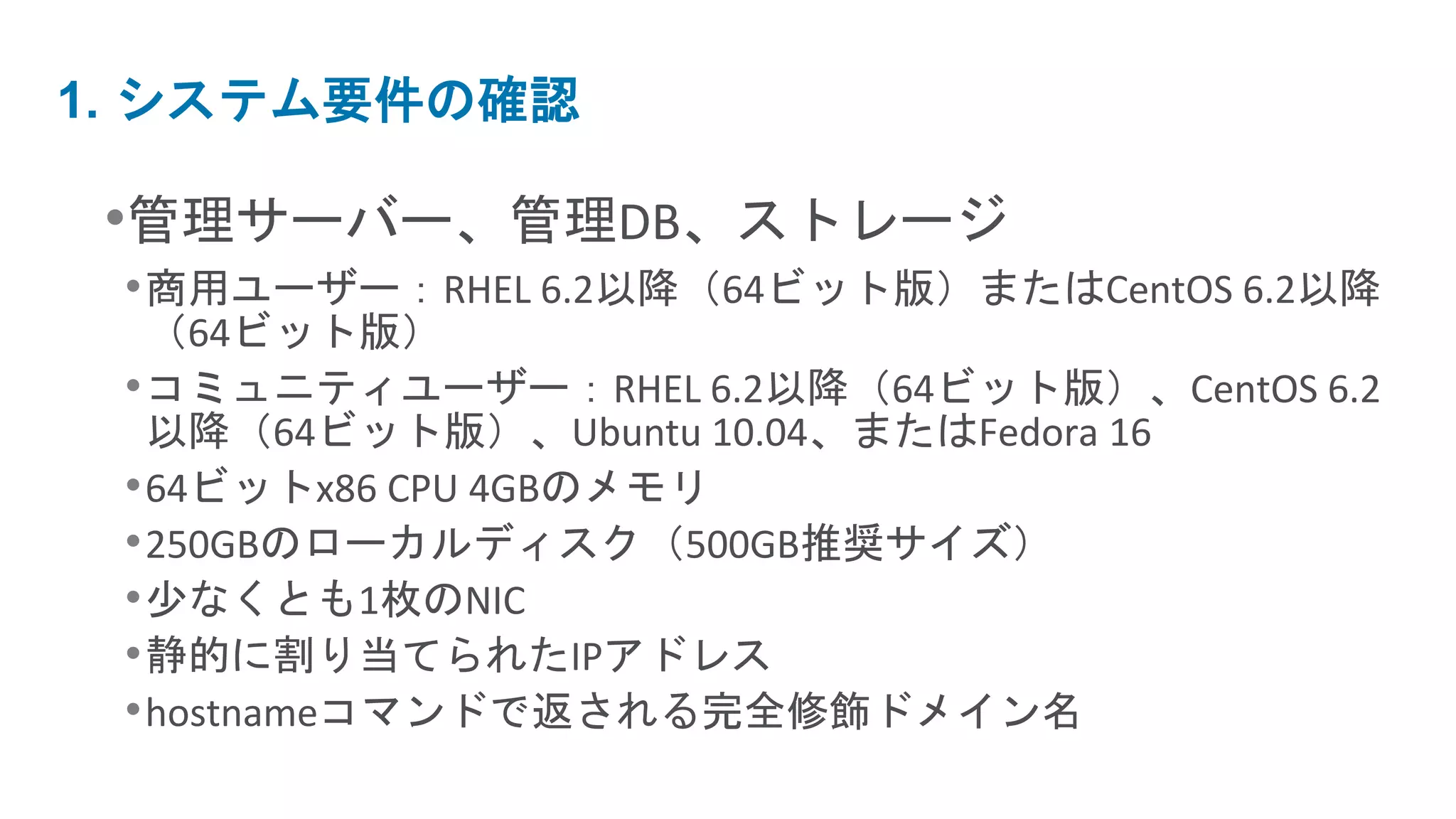 1. システム要件の確認

 •管理サーバー、管理DB、ストレージ
 • 商用ユーザー：RHEL 6.2以降（64ビット版）またはCentOS 6.2以降
   （64ビット版）
 • コミュニティユーザー：RHEL 6.2以降（64ビット版）、CentOS 6.2
   以降（64ビット版）、Ubuntu 10.04、またはFedora 16
 • 64ビットx86 CPU 4GBのメモリ
 • 250GBのローカルディスク（500GB推奨サイズ）
 • 少なくとも1枚のNIC
 • 静的に割り当てられたIPアドレス
 • hostnameコマンドで返される完全修飾ドメイン名
 