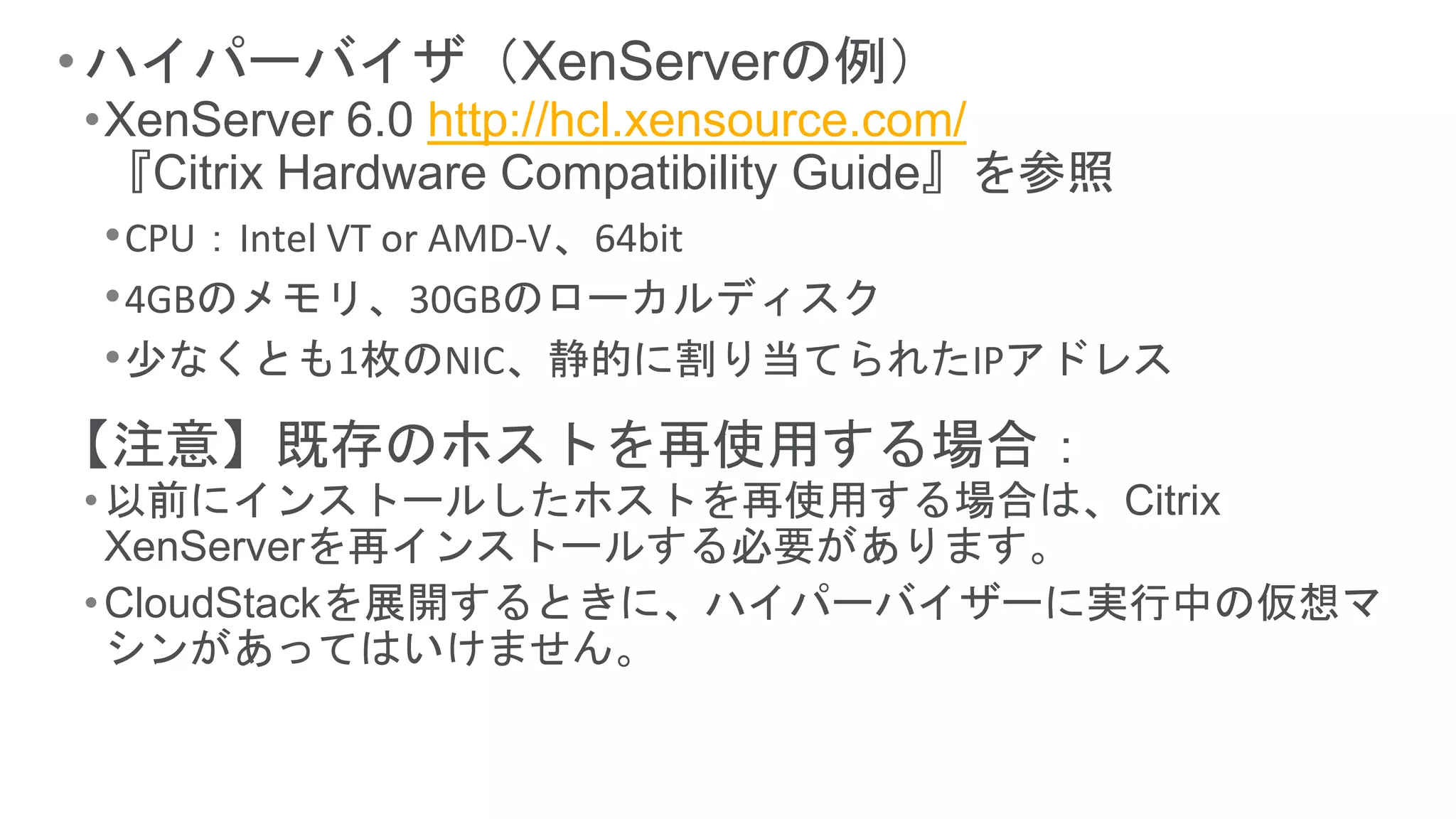 • ハイパーバイザ（XenServerの例）
•XenServer 6.0 http://hcl.xensource.com/
 『Citrix Hardware Compatibility Guide』を参照
 • CPU：Intel VT or AMD-V、64bit
 • 4GBのメモリ、30GBのローカルディスク
 • 少なくとも1枚のNIC、静的に割り当てられたIPアドレス
【注意】既存のホストを再使用する場合：
• 以前にインストールしたホストを再使用する場合は、Citrix
  XenServerを再インストールする必要があります。
• CloudStackを展開するときに、ハイパーバイザーに実行中の仮想マ
  シンがあってはいけません。
 