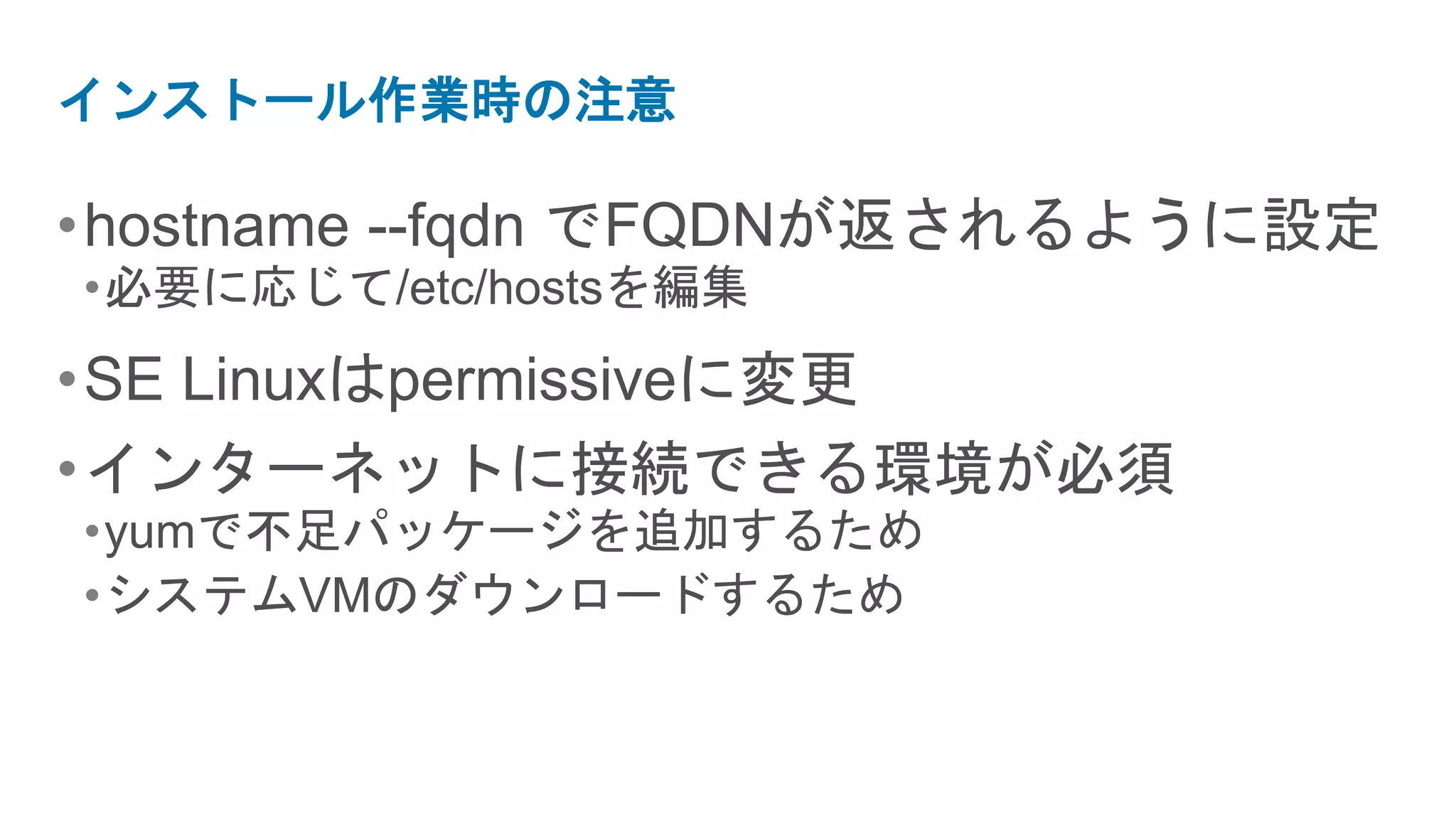 インストール作業時の注意

• hostname --fqdn でFQDNが返されるように設定
•必要に応じて/etc/hostsを編集
• SE Linuxはpermissiveに変更
• インターネットに接続できる環境が必須
•yumで不足パッケージを追加するため
•システムVMのダウンロードするため
 