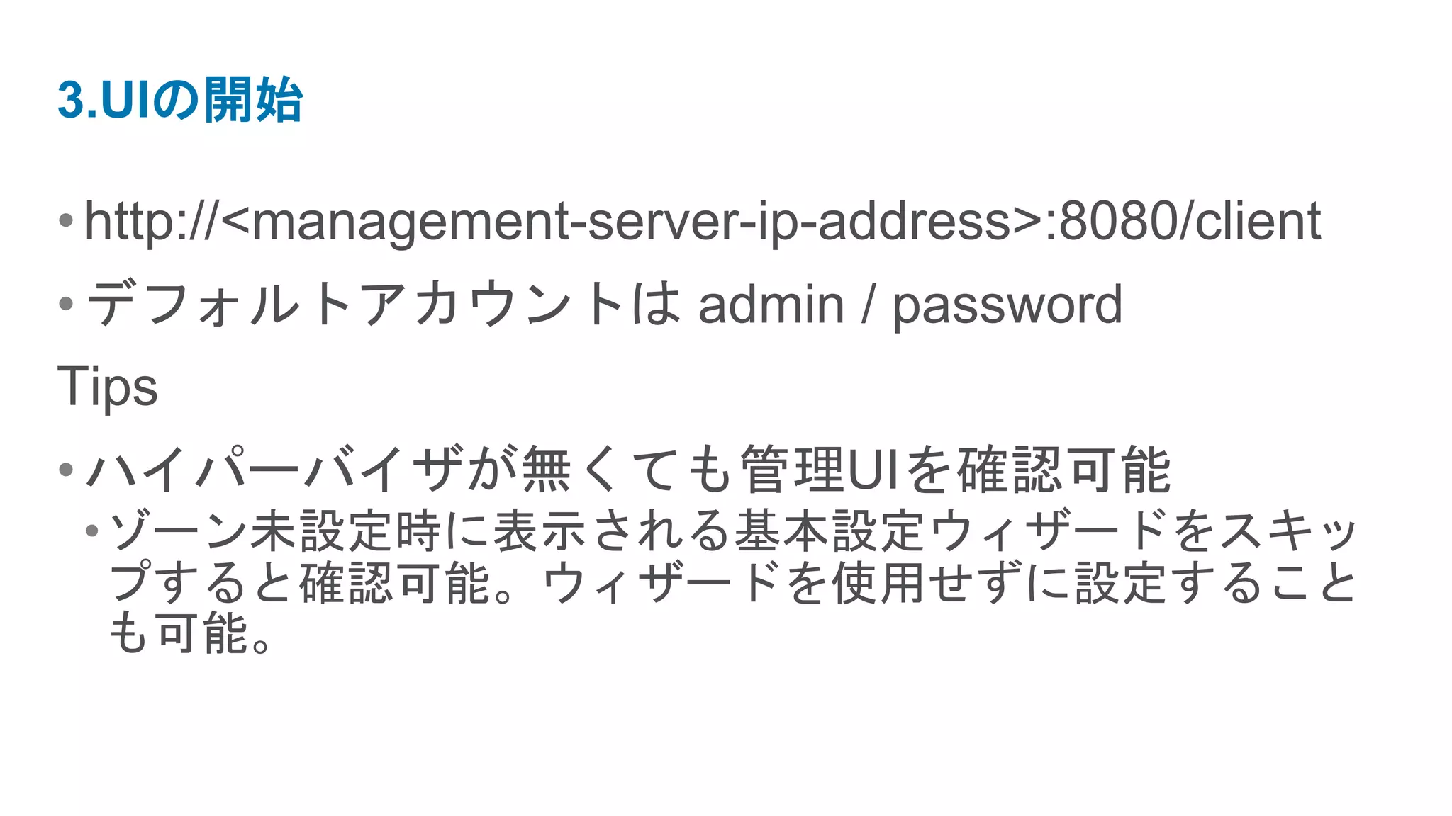 3.UIの開始

• http://<management-server-ip-address>:8080/client
• デフォルトアカウントは admin / password
Tips
• ハイパーバイザが無くても管理UIを確認可能
 •ゾーン未設定時に表示される基本設定ウィザードをスキッ
  プすると確認可能。ウィザードを使用せずに設定すること
  も可能。
 