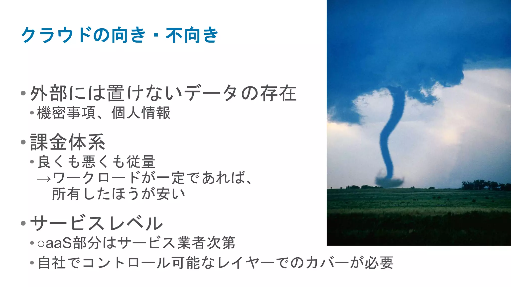 クラウドの向き・不向き


• 外部には置けないデータの存在
• 機密事項、個人情報

• 課金体系
• 良くも悪くも従量
  →ワークロードが一定であれば、
   所有したほうが安い

• サービスレベル
• ○aaS部分はサービス業者次第
• 自社でコントロール可能なレイヤーでのカバーが必要
 