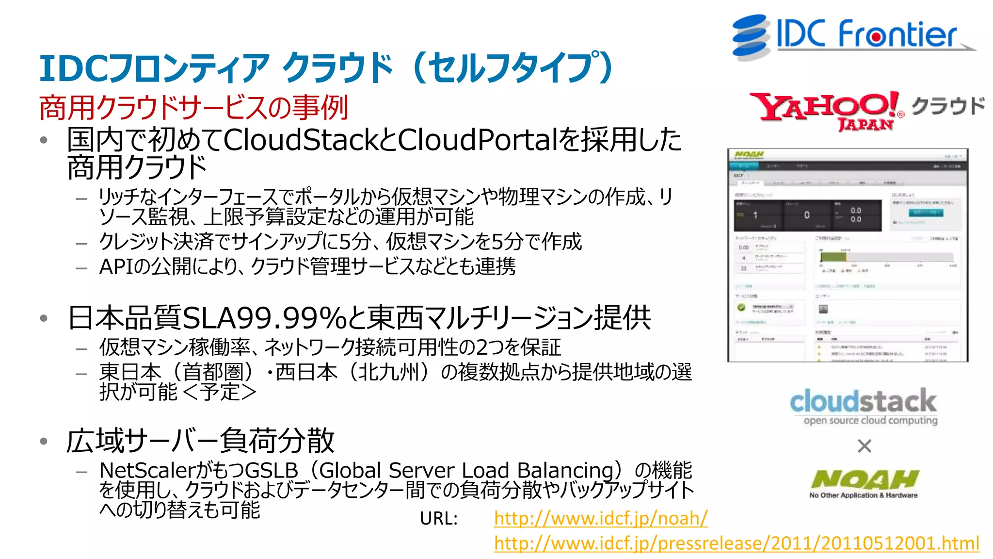 IDCフロンティア クラウド（セルフタイプ）
商用クラウドサービスの事例
• 国内で初めてCloudStackとCloudPortalを採用した
  商用クラウド
  – リッチなインターフェースでポータルから仮想マシンや物理マシンの作成、リ
    ソース監視、上限予算設定などの運用が可能
  – クレジット決済でサインアップに5分、仮想マシンを5分で作成
  – APIの公開により、クラウド管理サービスなどとも連携

• 日本品質SLA99.99%と東西マルチリージョン提供
  – 仮想マシン稼働率、ネットワーク接続可用性の2つを保証
  – 東日本（首都圏）・西日本（北九州）の複数拠点から提供地域の選
    択が可能＜予定＞

• 広域サーバー負荷分散                                                                  ×
  – NetScalerがもつGSLB（Global Server Load Balancing）の機能
    を使用し、クラウドおよびデータセンター間での負荷分散やバックアップサイト
    への切り替えも可能                  URL:   http://www.idcf.jp/noah/
                                      http://www.idcf.jp/pressrelease/2011/20110512001.html
 