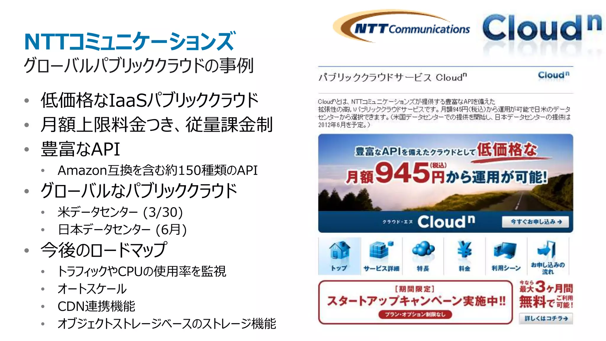 NTTコミュニケーションズ
グローバルパブリッククラウドの事例
• 低価格なIaaSパブリッククラウド
• 月額上限料金つき、従量課金制
• 豊富なAPI
 • Amazon互換を含む約150種類のAPI
• グローバルなパブリッククラウド
 • 米データセンター (3/30)
 • 日本データセンター (6月)
• 今後のロードマップ
 •   トラフィックやCPUの使用率を監視
 •   オートスケール
 •   CDN連携機能
 •   オブジェクトストレージベースのストレージ機能
 