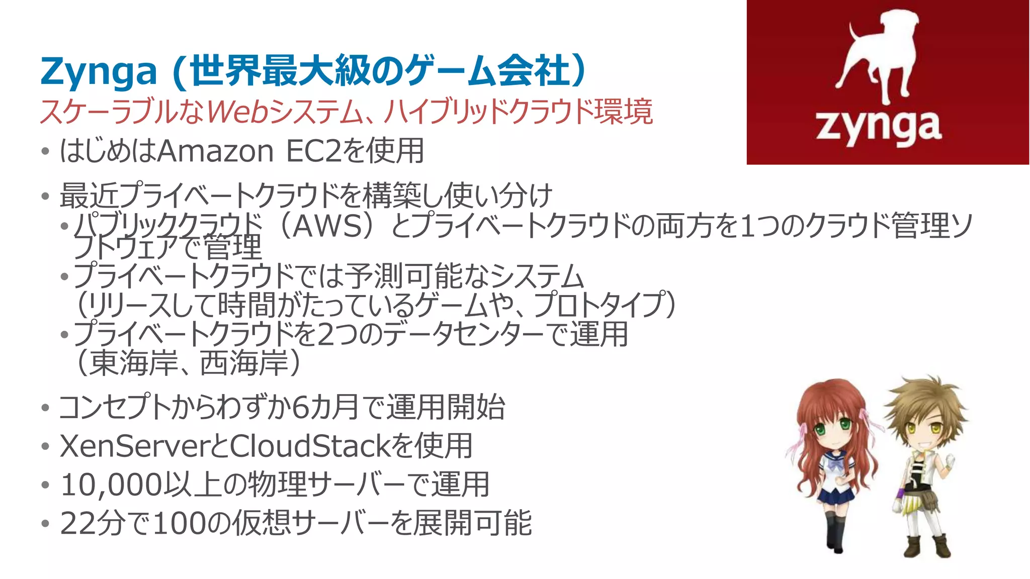 Zynga (世界最大級のゲーム会社）
スケーラブルなWebシステム、ハイブリッドクラウド環境
• はじめはAmazon EC2を使用
• 最近プライベートクラウドを構築し使い分け
  • パブリッククラウド（AWS）とプライベートクラウドの両方を1つのクラウド管理ソ
    フトウェアで管理
  • プライベートクラウドでは予測可能なシステム
  （リリースして時間がたっているゲームや、プロトタイプ）
  • プライベートクラウドを2つのデータセンターで運用
  （東海岸、西海岸）
• コンセプトからわずか6カ月で運用開始
• XenServerとCloudStackを使用
• 10,000以上の物理サーバーで運用
• 22分で100の仮想サーバーを展開可能
 