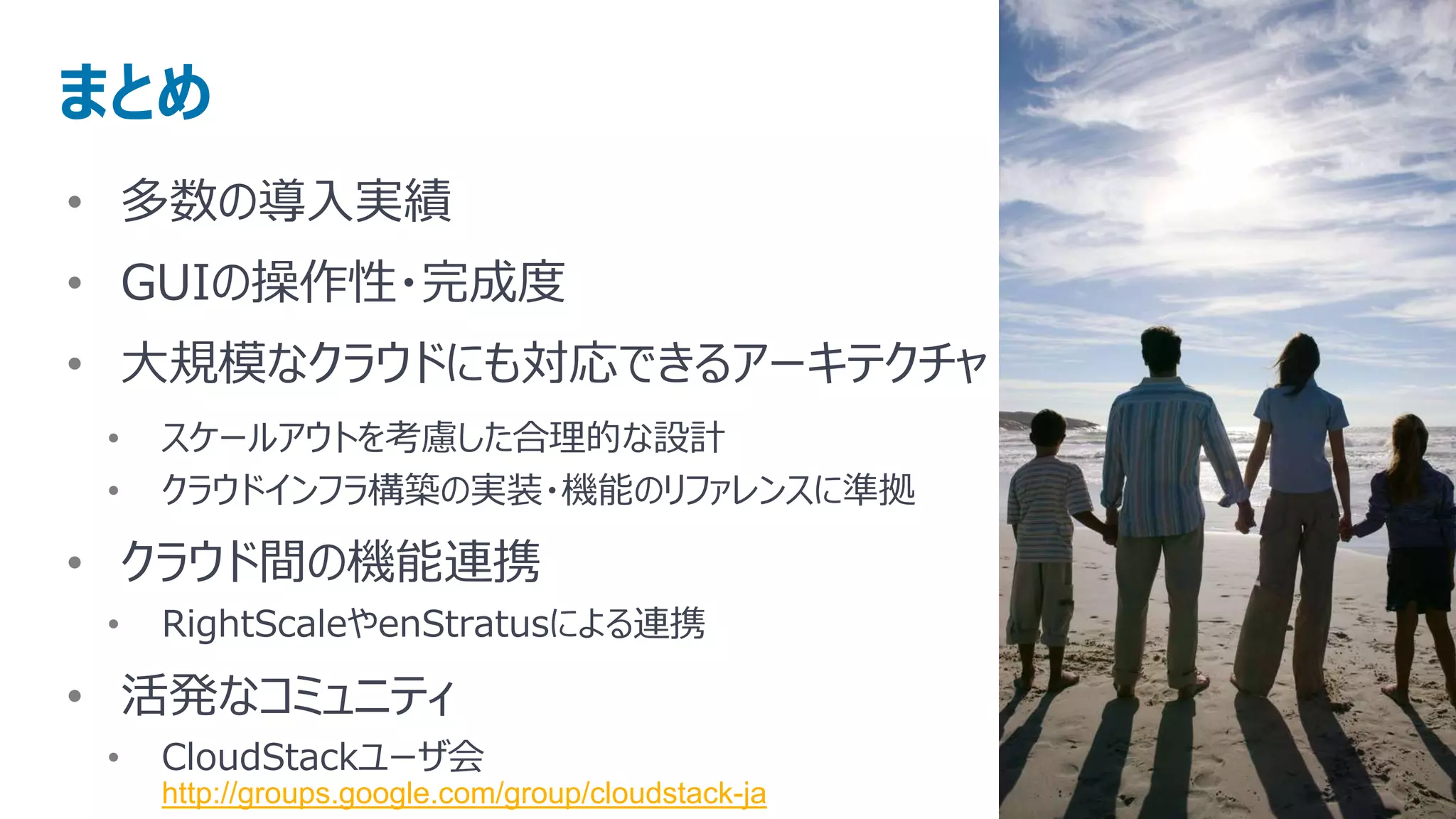 まとめ
• 多数の導入実績
• GUIの操作性・完成度
• 大規模なクラウドにも対応できるアーキテクチャ
 •   スケールアウトを考慮した合理的な設計
 •   クラウドインフラ構築の実装・機能のリファレンスに準拠

• クラウド間の機能連携
 •   RightScaleやenStratusによる連携

• 活発なコミュニティ
 •   CloudStackユーザ会
     http://groups.google.com/group/cloudstack-ja
 