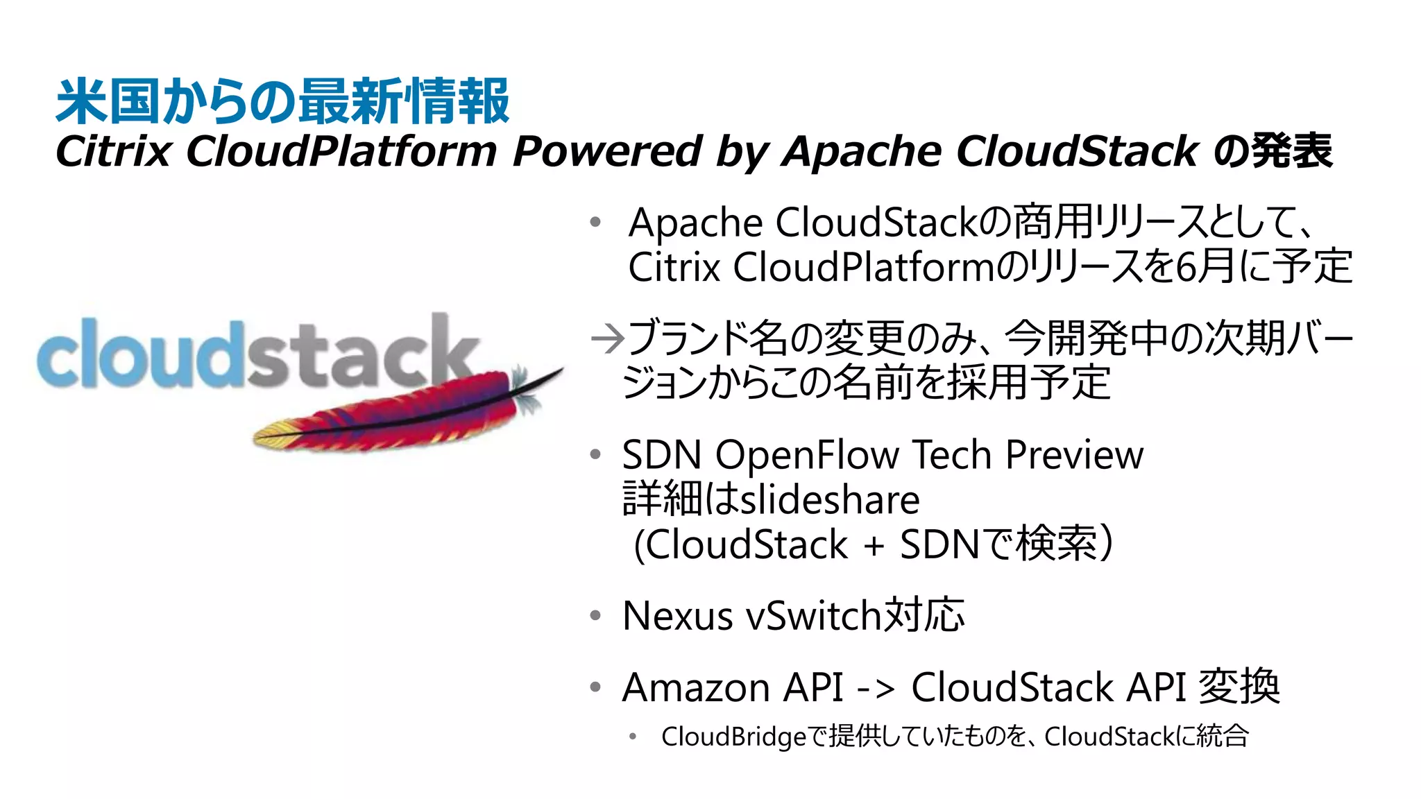 米国からの最新情報
Citrix CloudPlatform Powered by Apache CloudStack の発表
                      • Apache CloudStackの商用リリースとして、
                        Citrix CloudPlatformのリリースを6月に予定
                      ブランド名の変更のみ、今開発中の次期バー
                       ジョンからこの名前を採用予定
                      • SDN OpenFlow Tech Preview
                        詳細はslideshare
                         (CloudStack + SDNで検索）
                      • Nexus vSwitch対応
                      • Amazon API -> CloudStack API 変換
                       • CloudBridgeで提供していたものを、CloudStackに統合
 
