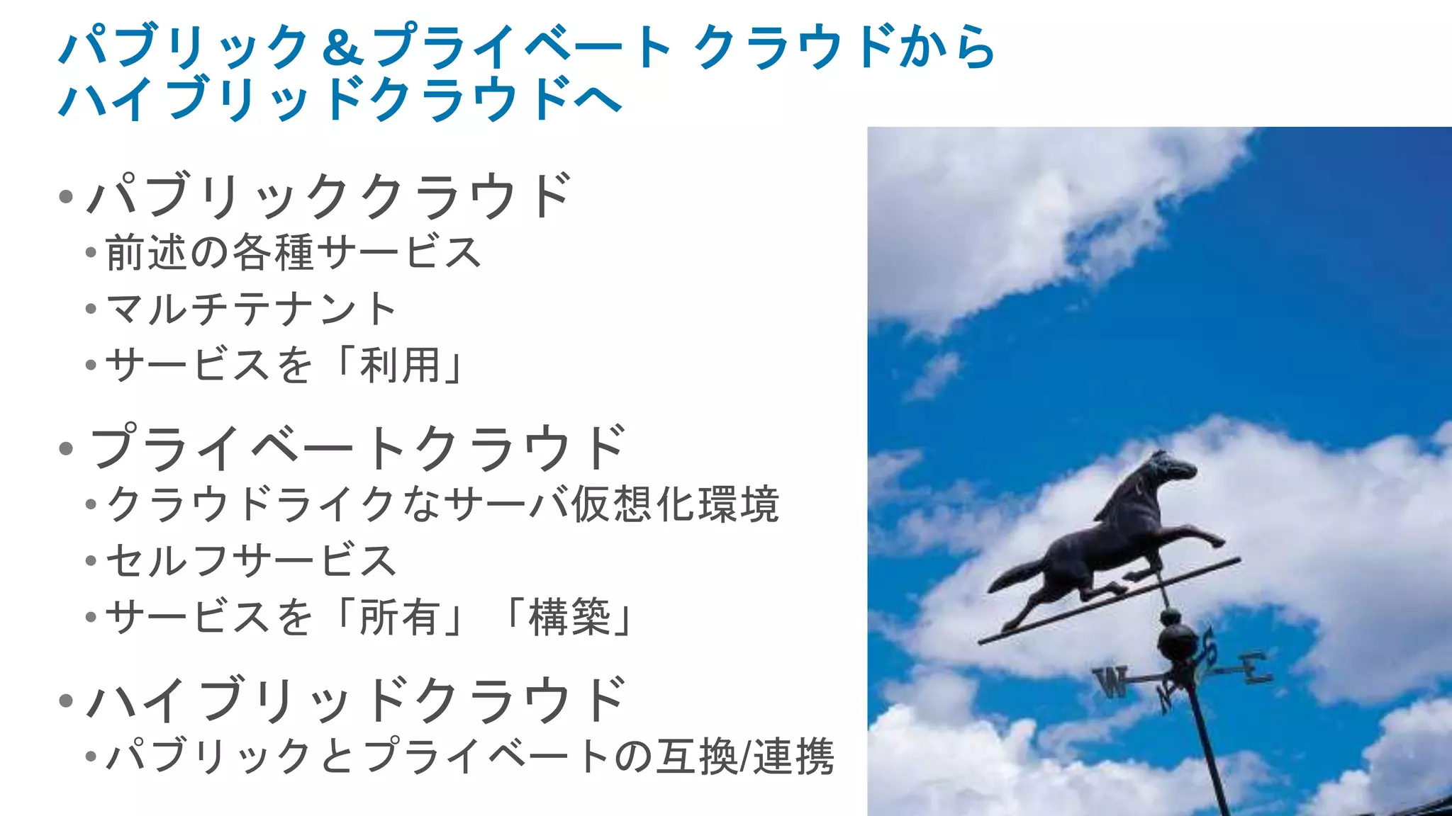 パブリック＆プライベート クラウドから
ハイブリッドクラウドへ
• パブリッククラウド
• 前述の各種サービス
• マルチテナント
• サービスを「利用」

• プライベートクラウド
• クラウドライクなサーバ仮想化環境
• セルフサービス
• サービスを「所有」「構築」

• ハイブリッドクラウド
• パブリックとプライベートの互換/連携
 