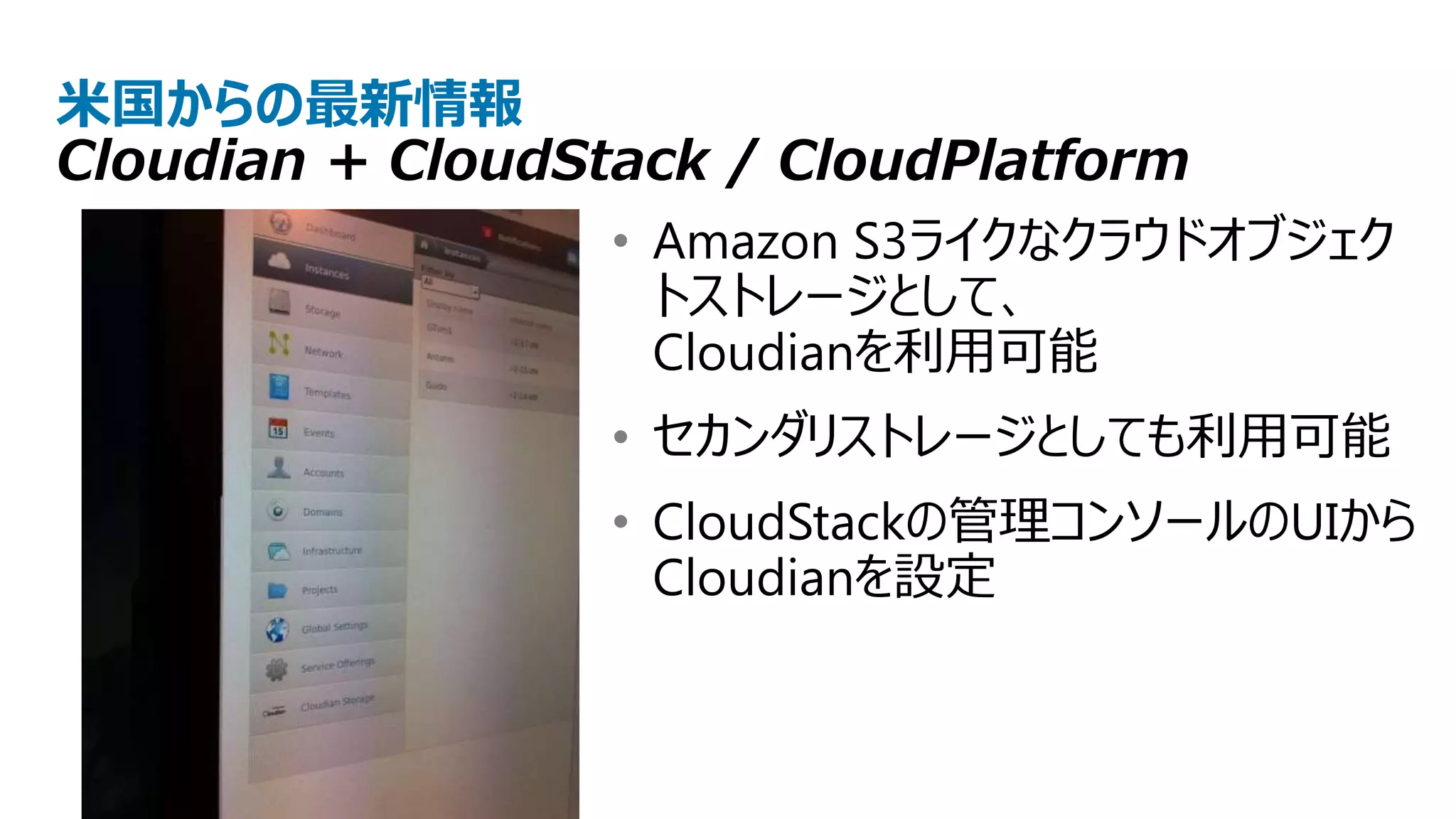 米国からの最新情報
Cloudian + CloudStack / CloudPlatform
                  • Amazon S3ライクなクラウドオブジェク
                    トストレージとして、
                    Cloudianを利用可能
                  • セカンダリストレージとしても利用可能
                  • CloudStackの管理コンソールのUIから
                    Cloudianを設定
 